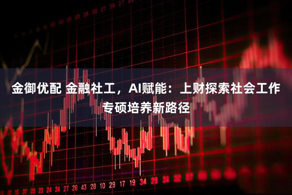 金御优配 金融社工，AI赋能：上财探索社会工作专硕培养新路径
