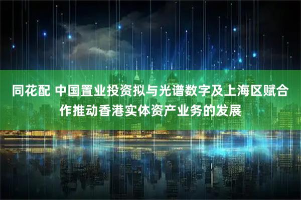 同花配 中国置业投资拟与光谱数字及上海区赋合作推动香港实体资产业务的发展