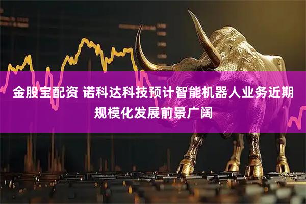 金股宝配资 诺科达科技预计智能机器人业务近期规模化发展前景广阔