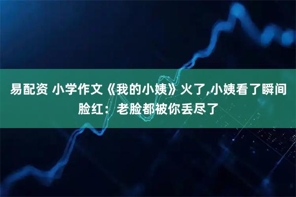 易配资 小学作文《我的小姨》火了,小姨看了瞬间脸红：老脸都被你丢尽了