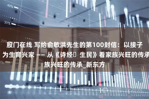 股门在线 写给俞敏洪先生的第100封信：以接子礼续脉，为生育兴家 —— 从《诗经・生民》看家族兴旺的传承_新东方