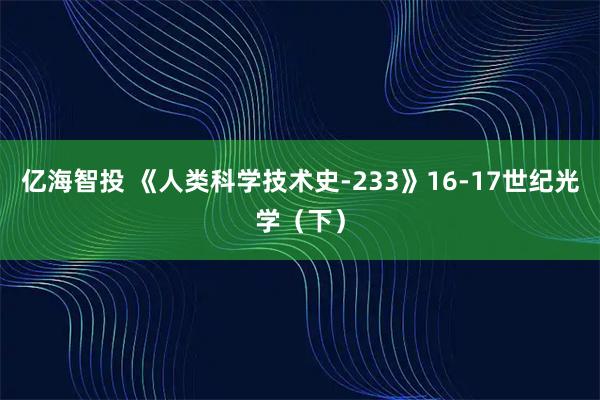 亿海智投 《人类科学技术史-233》16-17世纪光学（下）