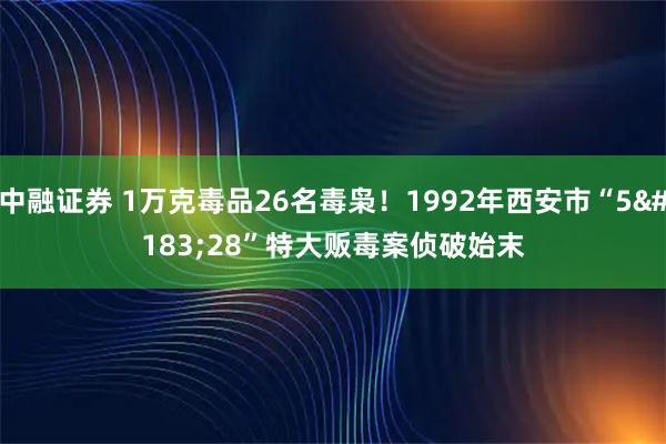 中融证券 1万克毒品26名毒枭！1992年西安市“5·28”特大贩毒案侦破始末