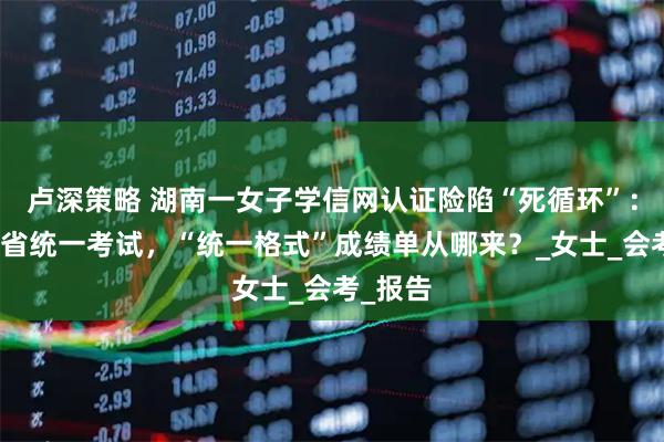 卢深策略 湖南一女子学信网认证险陷“死循环”：并无全省统一考试，“统一格式”成绩单从哪来？_女士_会考_报告