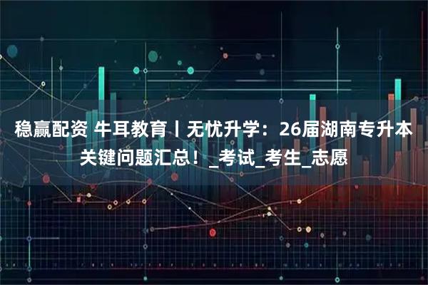 稳赢配资 牛耳教育丨无忧升学：26届湖南专升本关键问题汇总！_考试_考生_志愿