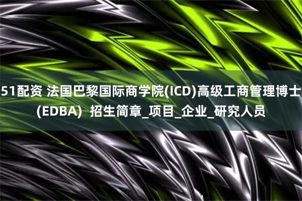51配资 法国巴黎国际商学院(ICD)高级工商管理博士(EDBA)  招生简章_项目_企业_研究人员