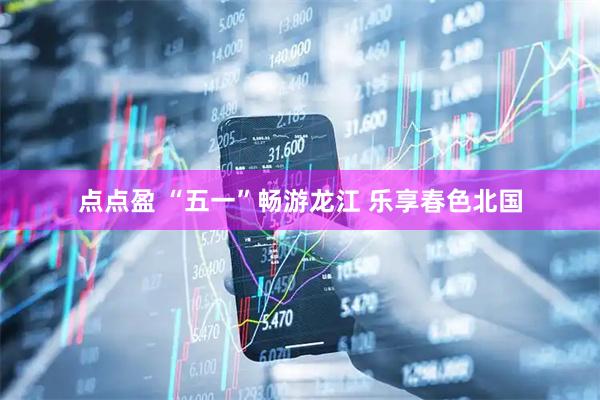 点点盈 “五一”畅游龙江 乐享春色北国