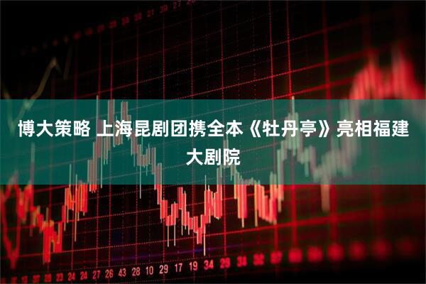 博大策略 上海昆剧团携全本《牡丹亭》亮相福建大剧院