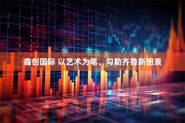 鑫创国际 以艺术为笔，勾勒齐鲁新图景