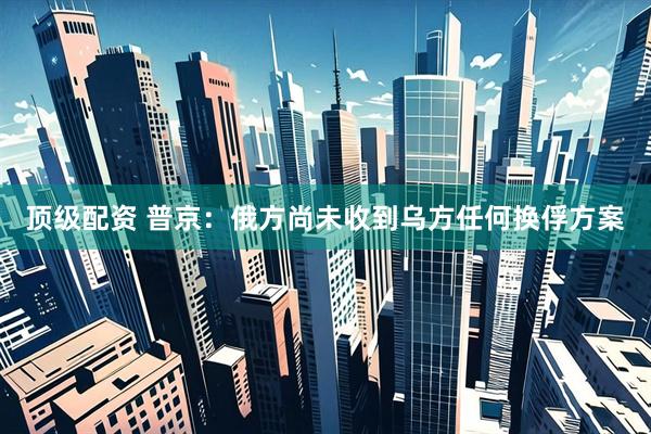 顶级配资 普京：俄方尚未收到乌方任何换俘方案