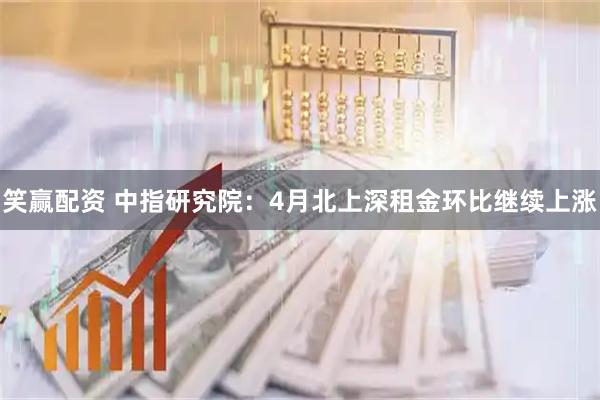 笑赢配资 中指研究院：4月北上深租金环比继续上涨