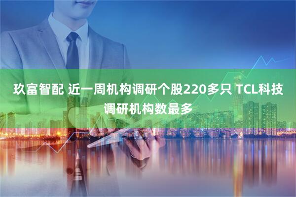 玖富智配 近一周机构调研个股220多只 TCL科技调研机构数最多