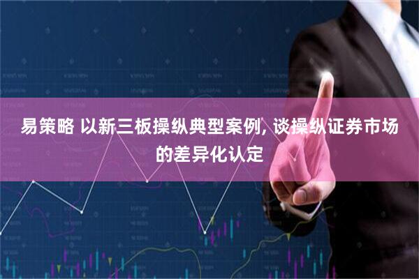 易策略 以新三板操纵典型案例, 谈操纵证券市场的差异化认定