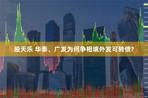 股天乐 华泰、广发为何争相境外发可转债?