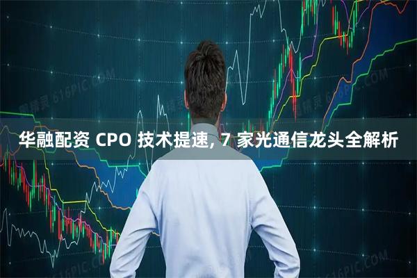 华融配资 CPO 技术提速, 7 家光通信龙头全解析
