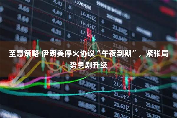 至慧策略 伊朗美停火协议“午夜到期”，紧张局势急剧升级
