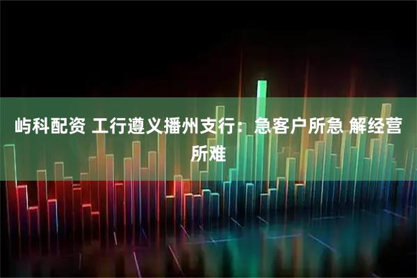 屿科配资 工行遵义播州支行：急客户所急 解经营所难
