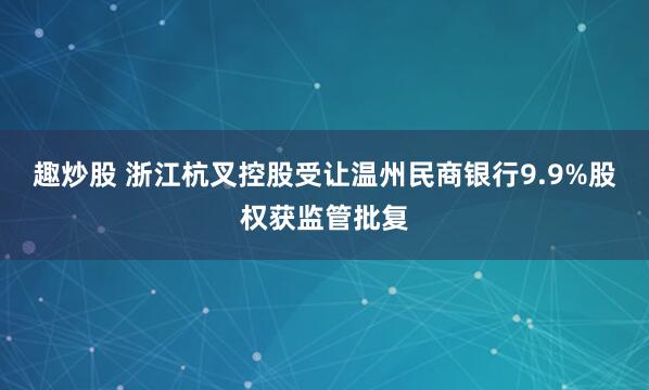 趣炒股 浙江杭叉控股受让温州民商银行9.9%股权获监管批复