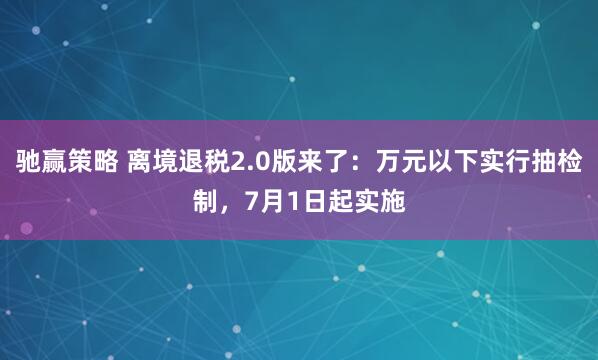 驰赢策略 离境退税2.0版来了：万元以下实行抽检制，7月1日起实施