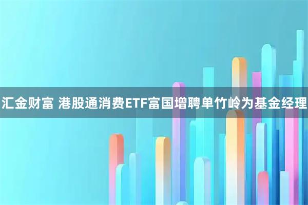 汇金财富 港股通消费ETF富国增聘单竹岭为基金经理