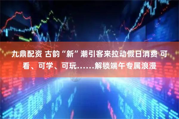 九鼎配资 古韵“新”潮引客来拉动假日消费 可看、可学、可玩……解锁端午专属浪漫