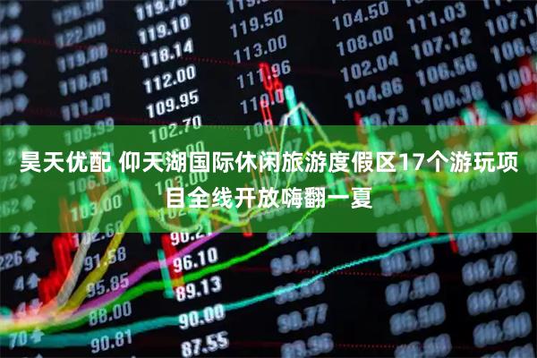 昊天优配 仰天湖国际休闲旅游度假区17个游玩项目全线开放嗨翻一夏