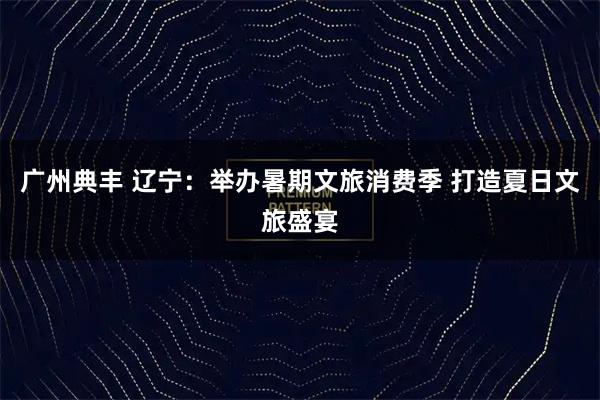 广州典丰 辽宁:举办暑期文旅消费季 打造夏日文旅盛宴
