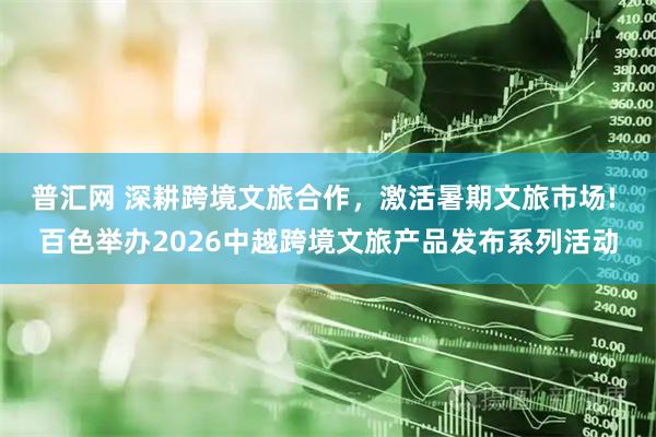 普汇网 深耕跨境文旅合作,激活暑期文旅市场! 百色举办2026中越跨境文旅产品发布系列活动
