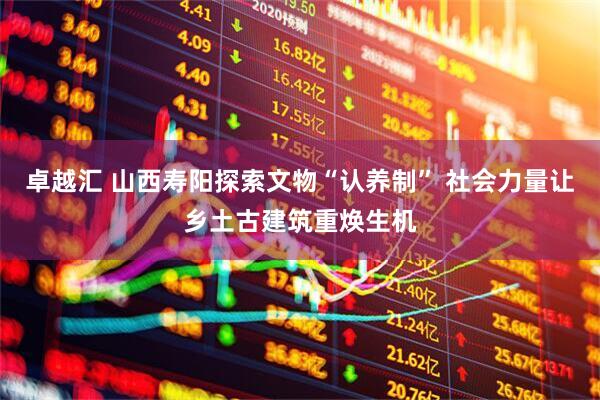 卓越汇 山西寿阳探索文物“认养制” 社会力量让乡土古建筑重焕生机