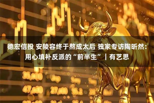 德宏信投 安陵容终于熬成太后 独家专访陶昕然：用心填补反派的“前半生”｜有艺思